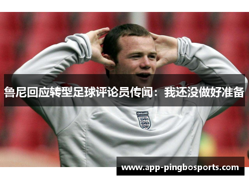 鲁尼回应转型足球评论员传闻：我还没做好准备
