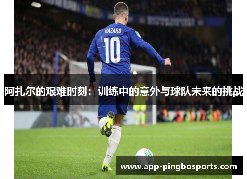 阿扎尔的艰难时刻：训练中的意外与球队未来的挑战